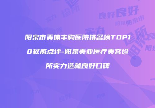 阳泉市美体丰胸医院排名榜TOP10权威点评-阳泉美亚医疗美容诊所实力造就良好口碑