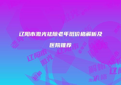 辽阳市激光祛除老年斑价格解析及医院推荐