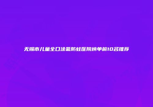 无锡市儿童全口涂氟防蛀医院榜单前10名推荐