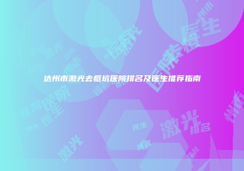 达州市激光去痘坑医院排名及医生推荐指南