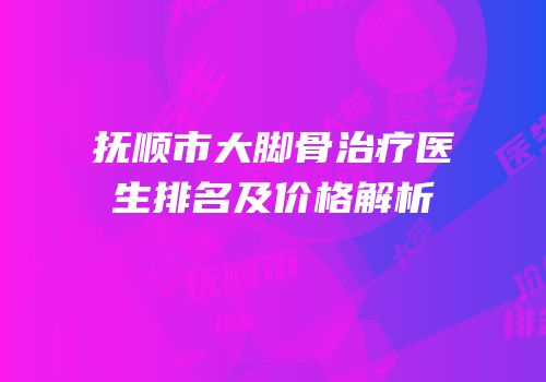 抚顺市大脚骨治疗医生排名及价格解析