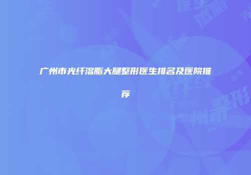 广州市光纤溶脂大腿整形医生排名及医院推荐