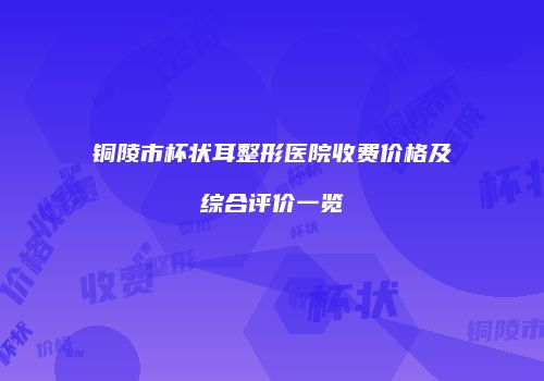 铜陵市杯状耳整形医院收费价格及综合评价一览