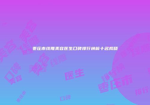 枣庄市线雕美容医生口碑排行榜前十名揭晓