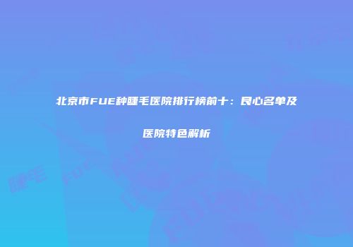 北京市FUE种睫毛医院排行榜前十：良心名单及医院特色解析