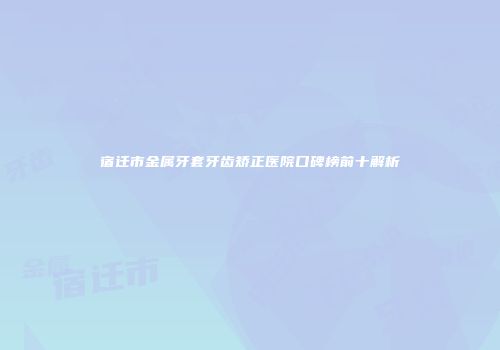 宿迁市金属牙套牙齿矫正医院口碑榜前十解析