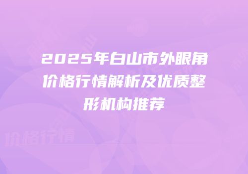 2025年白山市外眼角价格行情解析及优质整形机构推荐