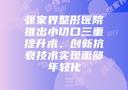 张家界整形医院推出小切口三重提升术，创新抗衰技术实现面部年轻化