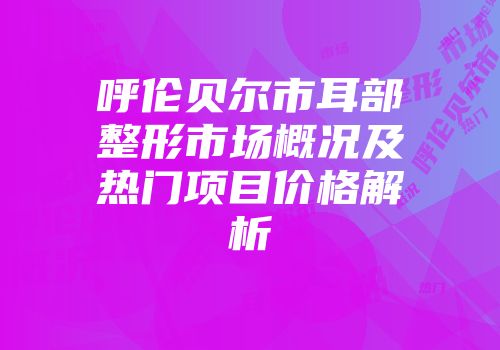 呼伦贝尔市耳部整形市场概况及热门项目价格解析