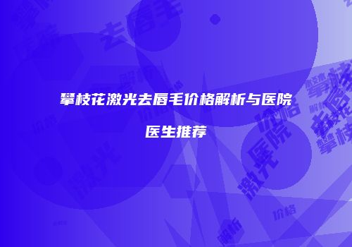攀枝花激光去唇毛价格解析与医院医生推荐
