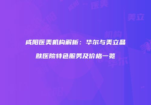 咸阳医美机构解析：华尔与美立晶肤医院特色服务及价格一览