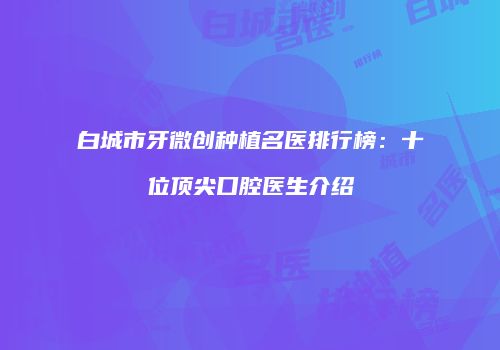 白城市牙微创种植名医排行榜：十位顶尖口腔医生介绍