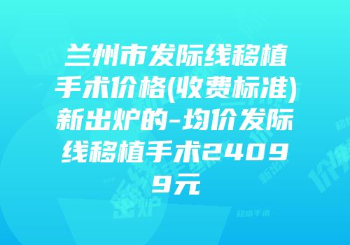 兰州市发际线移植手术价格(收费标准)新出炉的-均价发际线移植手术24099元