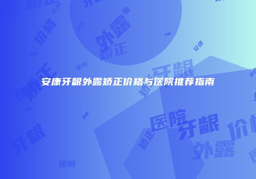 安康牙龈外露矫正价格与医院推荐指南
