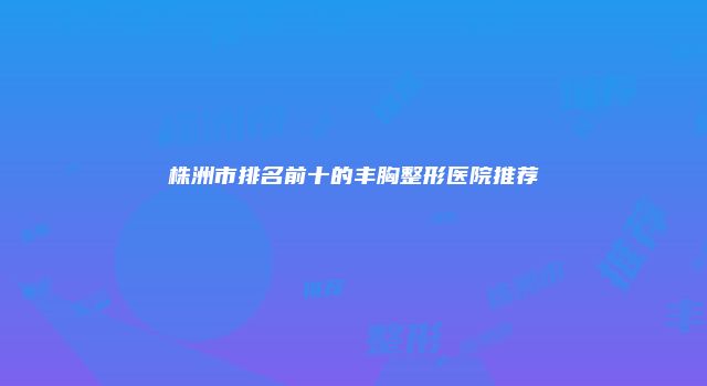 株洲市排名前十的丰胸整形医院推荐