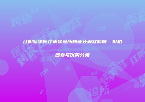 江阴新华医疗美容诊所烤瓷牙美容修复：价格因素与优势分析