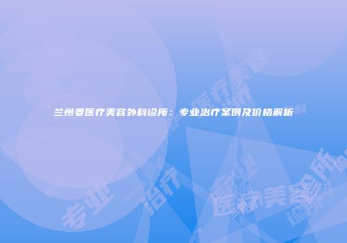 兰州姜医疗美容外科诊所：专业治疗案例及价格解析