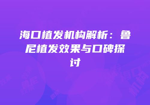 海口植发机构解析：鲁尼植发效果与口碑探讨