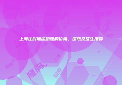 上海注射玻尿酸隆胸价格、医院及医生推荐