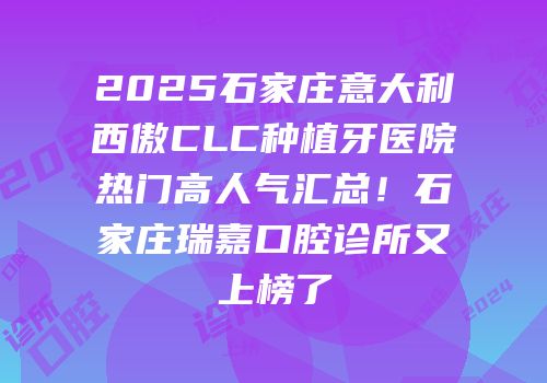 2025石家庄意大利西傲CLC种植牙医院热门高人气汇总！石家庄瑞嘉口腔诊所又上榜了