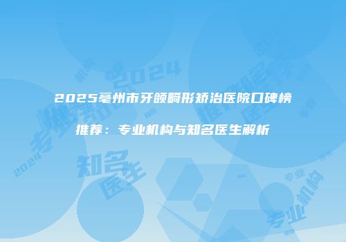 2025亳州市牙颌畸形矫治医院口碑榜推荐：专业机构与知名医生解析