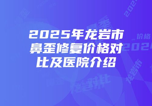 2025年龙岩市鼻歪修复价格对比及医院介绍