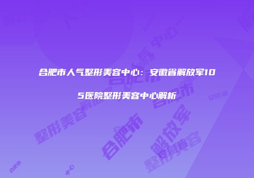 合肥市人气整形美容中心：安徽省解放军105医院整形美容中心解析