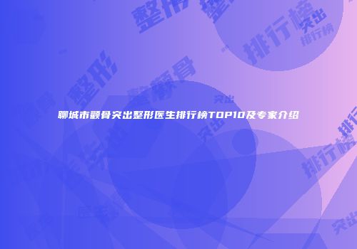 聊城市颧骨突出整形医生排行榜TOP10及专家介绍