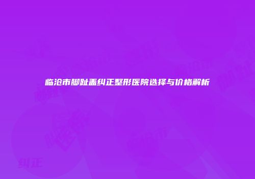临沧市脚趾盖纠正整形医院选择与价格解析