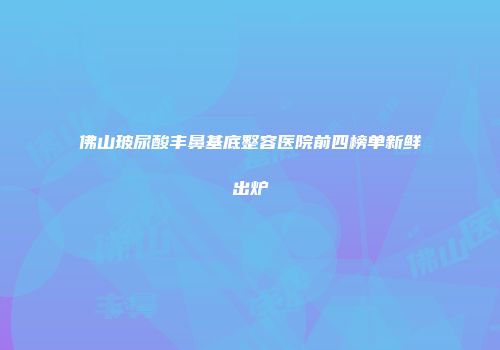 佛山玻尿酸丰鼻基底整容医院前四榜单新鲜出炉