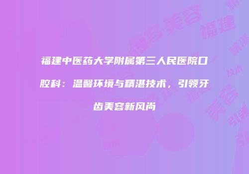 福建中医药大学附属第三人民医院口腔科：温馨环境与精湛技术，引领牙齿美容新风尚