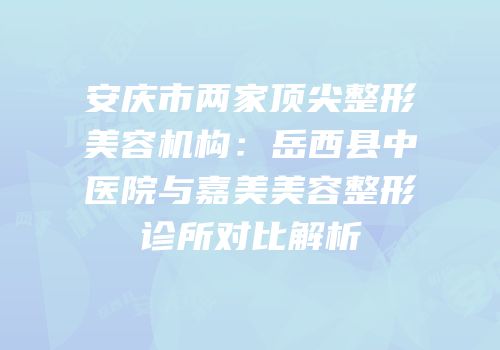 安庆市两家顶尖整形美容机构：岳西县中医院与嘉美美容整形诊所对比解析
