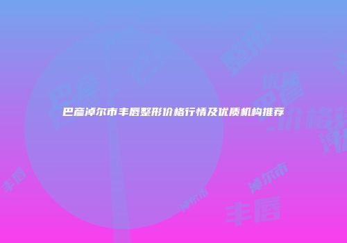 巴彦淖尔市丰唇整形价格行情及优质机构推荐
