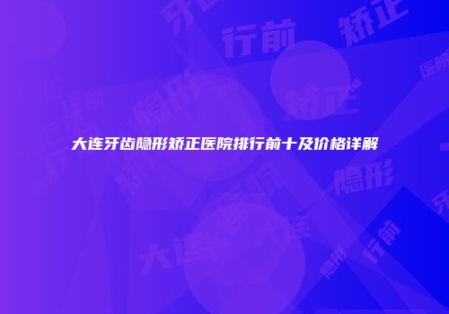 大连牙齿隐形矫正医院排行前十及价格详解