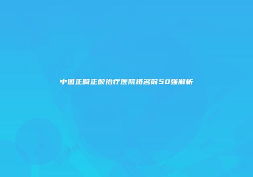 中国正畸正颌治疗医院排名前50强解析