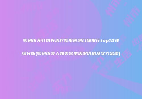 鄂州市无针水光治疗整形医院口碑排行top10详细分析(鄂州市美人邦美容生活馆价格及实力出圈)
