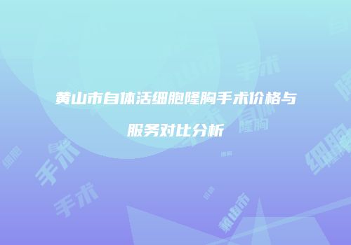 黄山市自体活细胞隆胸手术价格与服务对比分析