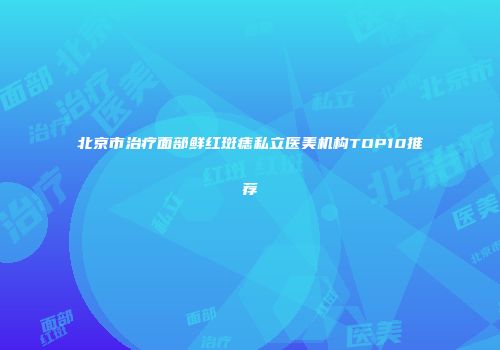 北京市治疗面部鲜红斑痣私立医美机构TOP10推荐