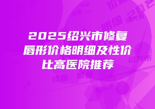 2025绍兴市修复唇形价格明细及性价比高医院推荐