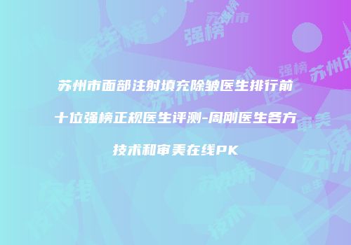 苏州市面部注射填充除皱医生排行前十位强榜正规医生评测-周刚医生各方技术和审美在线PK