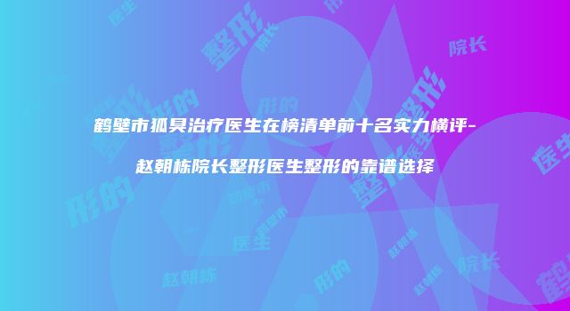 鹤壁市狐臭治疗医生在榜清单前十名实力横评-赵朝栋院长整形医生整形的靠谱选择
