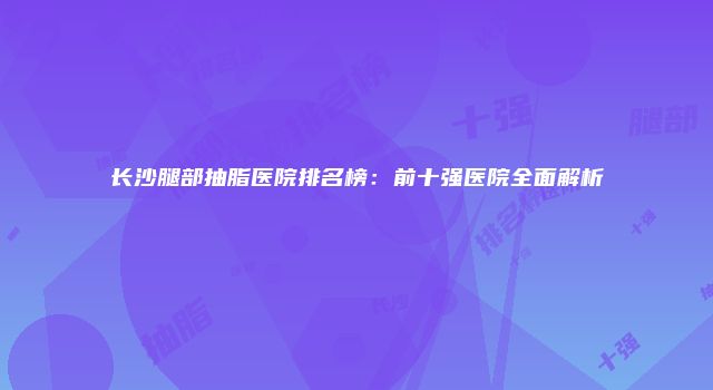 长沙腿部抽脂医院排名榜：前十强医院全面解析