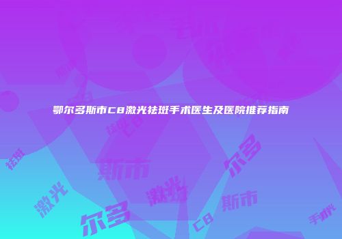 鄂尔多斯市C8激光祛斑手术医生及医院推荐指南
