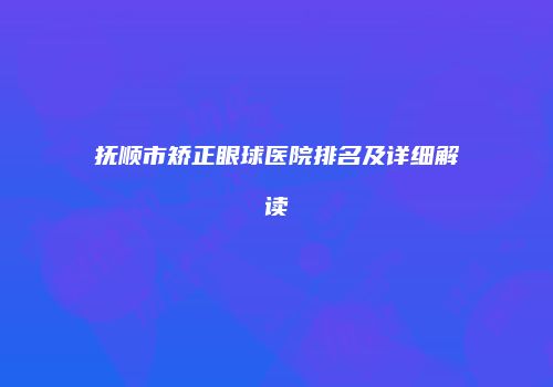 抚顺市矫正眼球医院排名及详细解读