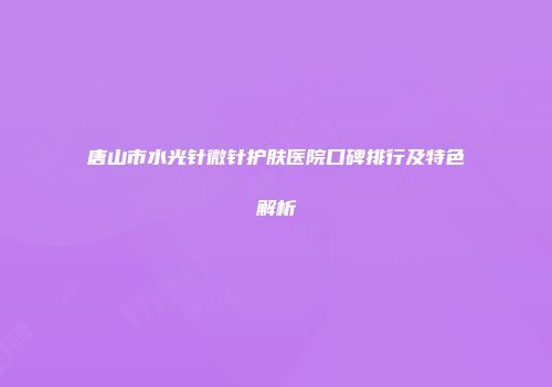 唐山市水光针微针护肤医院口碑排行及特色解析