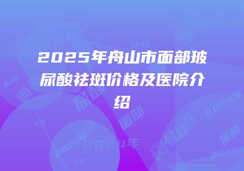 2025年舟山市面部玻尿酸祛斑价格及医院介绍