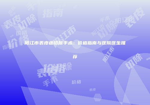 阳江市表皮痣切除手术：价格指南与医院医生推荐