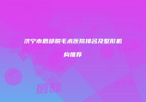 济宁市唇部脱毛术医院排名及整形机构推荐