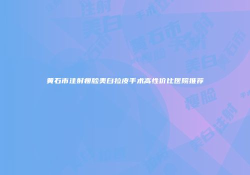 黄石市注射瘦脸美白拉皮手术高性价比医院推荐