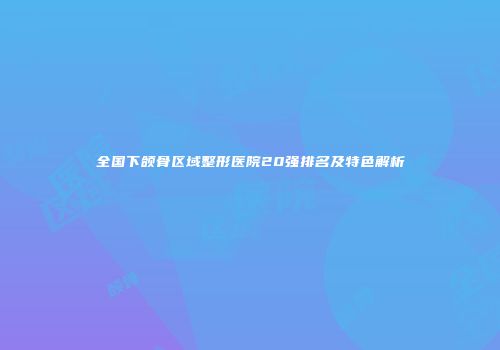 全国下颌骨区域整形医院20强排名及特色解析
